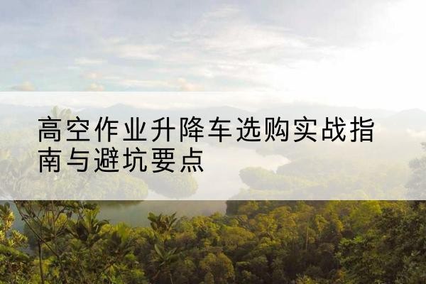 涪城升降车怎么选-高空作业升降车选购实战指南与避坑要点
