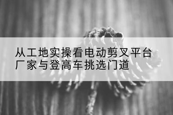 涪城电动剪叉升降平台厂家-从工地实操看电动剪叉平台厂家与登高车挑选门道