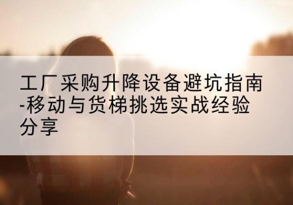 涪城移动式升降机怎么选-工厂采购升降设备避坑指南-移动与货梯挑选实战经验分享