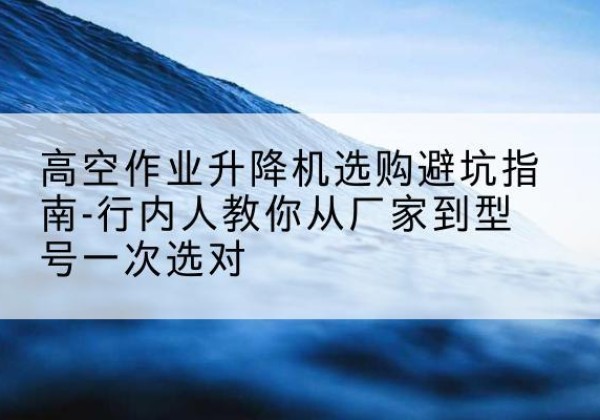 涪城升降平台厂家-高空作业升降机选购避坑指南-行内人教你从厂家到型号一次选对