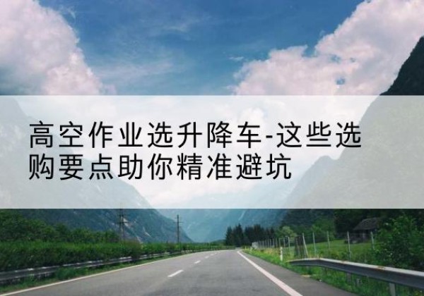 涪城升降车厂家-高空作业选升降车-这些选购要点助你*避坑