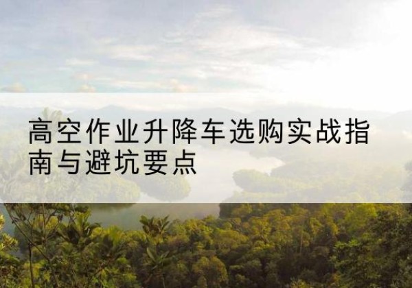涪城升降车怎么选-高空作业升降车选购实战指南与避坑要点