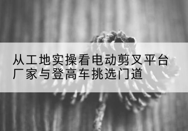 涪城电动剪叉升降平台厂家-从工地实操看电动剪叉平台厂家与登高车挑选门道
